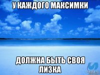 у каждого максимки должна быть своя лизка