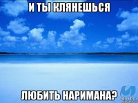 и ты клянешься любить наримана?