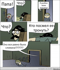 Папа! Что? Я разбил твою машину! Что? Кто посмел ее тронуть? Она все равно была сломана!?!?!?!?