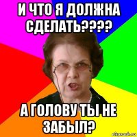 и что я должна сделать???? а голову ты не забыл?