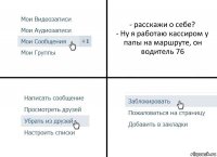 - расскажи о себе?
- Ну я работаю кассиром у папы на маршруте, он водитель 76