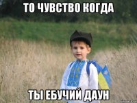 то чувство когда ты ебучий даун