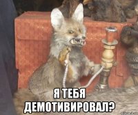  я тебя демотивировал?