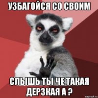 узбагойся со своим слышь ты че такая дерзкая а ?