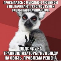 просыпаясь с мыслью о любимом у нее начинают трястись руки и слезы наворачиваются. подсяду на транквилизаторы, не выйду на связь. проблема решена