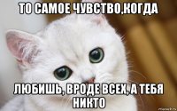 то самое чувство,когда любишь, вроде всех, а тебя никто