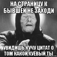 на страницу к бывшей не заходи увидишь кучу цитат о том какой хуёвый ты