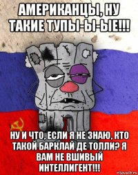 американцы, ну такие тупы-ы-ые!!! ну и что, если я не знаю, кто такой барклай де толли? я вам не вшивый интеллигент!!!