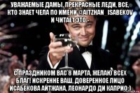 уважаемые дамы, прекрасные леди, все, кто знает чела по имени @aitzhan_isabekov и читает это - с праздником вас 8 марта, желаю всех благ! искренне ваш, доверенное лицо исабекова айтжана, леонардо ди каприо:)