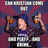 can kristjan come out and play?... and drink...