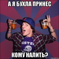 а я бухла принес кому налить?