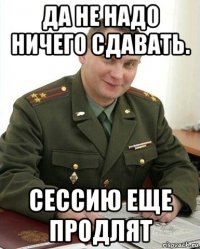 да не надо ничего сдавать. сессию еще продлят