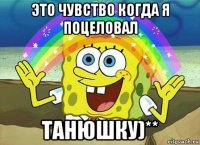 это чувство когда я поцеловал танюшку)**