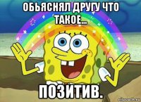 обьяснял другу что такое... позитив.