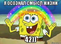 я осознал смысл жизни 42))