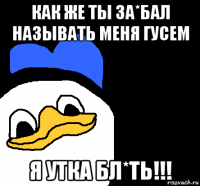 как же ты за*бал называть меня гусем я утка бл*ть!!!