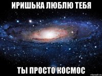 иришька люблю тебя ты просто космос