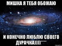 мишка я тебя обожаю и конечно люблю своего дурачка))))****