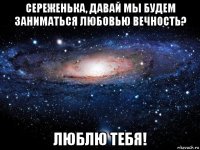 сереженька, давай мы будем заниматься любовью вечность? люблю тебя!