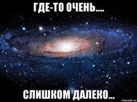 где-то очень.... слишком далеко...