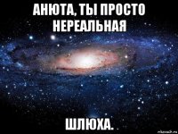 анюта, ты просто нереальная шлюха.