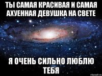 ты самая красивая и самая ахуенная девушка на свете я очень сильно люблю тебя