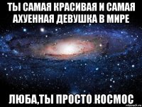 ты самая красивая и самая ахуенная девушка в мире люба,ты просто космос