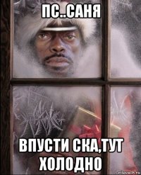 пс..саня впусти ска,тут холодно