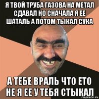 я твой труба газова на метал сдавал но сначала я ее шаталь а потом тыкал сука а тебе враль что ето не я ее у тебя стыкал