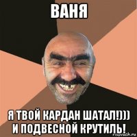 ваня я твой кардан шатал!))) и подвесной крутиль!