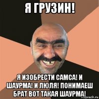 я грузин! я изобрести самса! и шаурма! и люля! понимаеш брат вот такая шаурма!