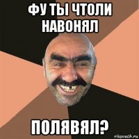 фу ты чтоли навонял полявял?