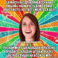 с 8 марта паздравляю всєх каво люблю і знаю пусть вам солнце ярчє свєтіт і в атвєт смєються дєті пускай морє шекаладак в пузє нє прібавіт складок штоби пахлі і цвєлі дєвушкі на всєй зємлі!