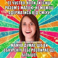 те чуство, коли ти їсиш разом з малою, не можеш здержатись від сміху, мамка думає шо ви обкурені!і тебе розпирає ще більше!