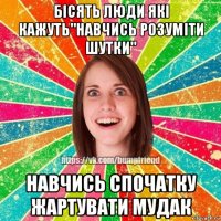 бісять люди які кажуть"навчись розуміти шутки" навчись спочатку жартувати мудак