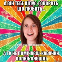 а він тебе цілує-говорить що любить... а ти не помічаєш-кабачки полюбляєш)))