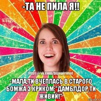 -та не пила я!! -мала,ти вчеплась в старого бомжа з криком:"дамблдор,ти живий!"