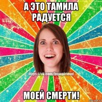 а это тамила радуется моей смерти!