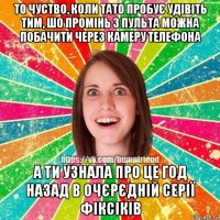 то чуство, коли тато пробує удівіть тим, шо промінь з пульта можна побачити через камеру телефона а ти узнала про це год назад в очєрєдній серії фіксіків