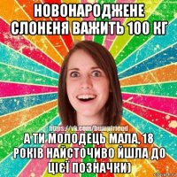 новонароджене слоненя важить 100 кг а ти молодець мала, 18 років найсточиво йшла до цієї позначки)