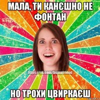 мала, ти канєшно не фонтан но трохи цвиркаєш