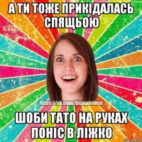 а ти тоже прикідалась спящьою шоби тато на руках поніс в ліжко