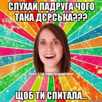 слухай падруга чого така дєрська??? щоб ти спитала...