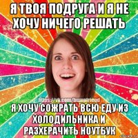 я твоя подруга и я не хочу ничего решать я хочу сожрать всю еду из холодильника и разхерачить ноутбук