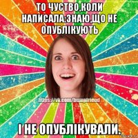 то чуство,коли написала:знаю,що не опублікують і не опублікували.