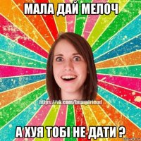 мала дай мелоч а хуя тобі не дати ?