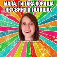 мала, ти така хороша як свиня в галошах 