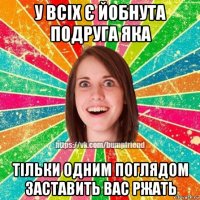 у всіх є йобнута подруга яка тільки одним поглядом заставить вас ржать