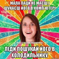 мала паци не маєш,і шукаєш його в комп'ютері піди пошукай його в холодильнику