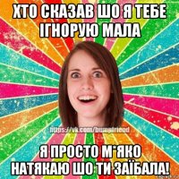 хто сказав шо я тебе ігнорую мала я просто м*яко натякаю шо ти заїбала!